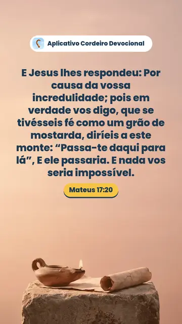 Imagem do versículo Mateus 17:20: E Jesus lhes respondeu: Por causa da vossa incredulidade; pois em verdade vos digo, que se tivésseis fé como um grão de mostarda, diríeis a este monte: “Passa-te daqui para lá”, E ele passaria. E nada vos seria impossível.