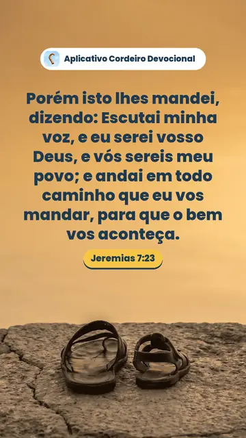 Imagem do versículo Jeremias 7:23: Porém isto lhes mandei, dizendo: Escutai minha voz, e eu serei vosso Deus, e vós sereis meu povo; e andai em todo caminho que eu vos mandar, para que o bem vos aconteça.