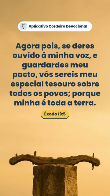 Imagem do versículo Êxodo 19:5: Agora pois, se deres ouvido à minha voz, e guardardes meu pacto, vós sereis meu especial tesouro sobre todos os povos; porque minha é toda a terra.