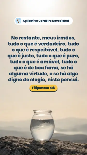 Imagem do versículo Filipenses 4:8: No restante, meus irmãos, tudo o que é verdadeiro, tudo o que é respeitável, tudo o que é justo, tudo o que é puro, tudo o que é amável, tudo o que é de boa fama, se há alguma virtude, e se há algo digno de elogio, nisto pensai.